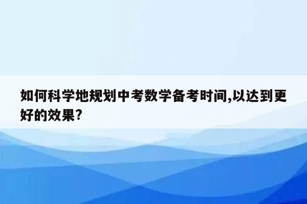 如何科学地规划中考数学备考时间,以达到更好的效果?
