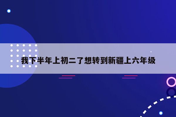 我下半年上初二了想转到新疆上六年级