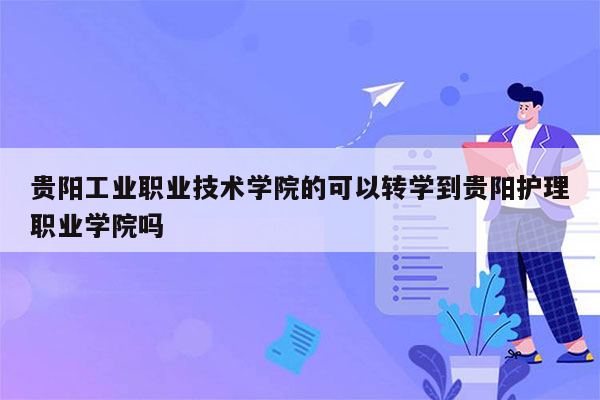 贵阳工业职业技术学院的可以转学到贵阳护理职业学院吗