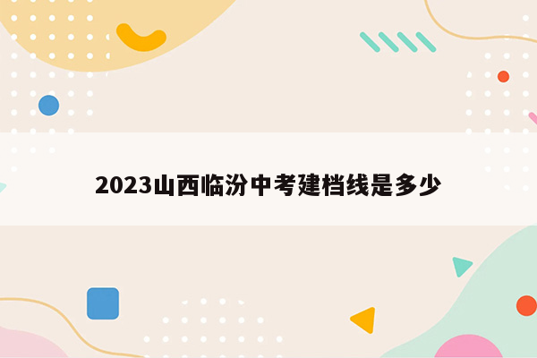 2023山西临汾中考建档线是多少