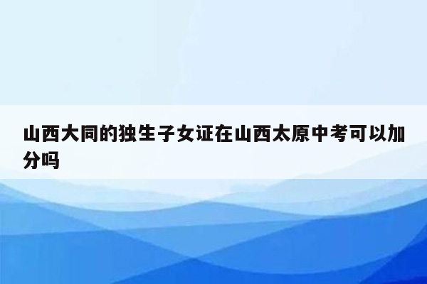山西大同的独生子女证在山西太原中考可以加分吗
