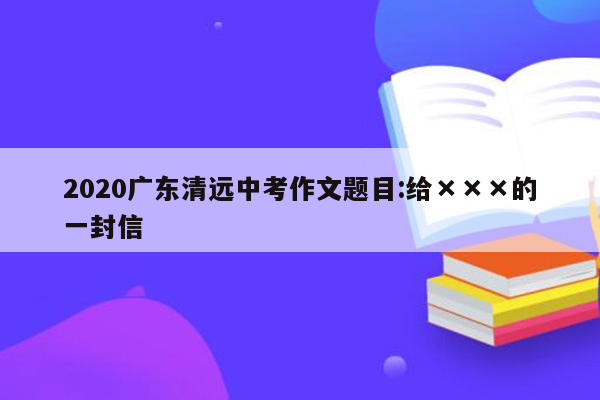 2020广东清远中考作文题目:给×××的一封信