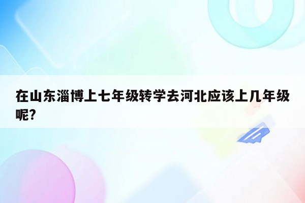 在山东淄博上七年级转学去河北应该上几年级呢?
