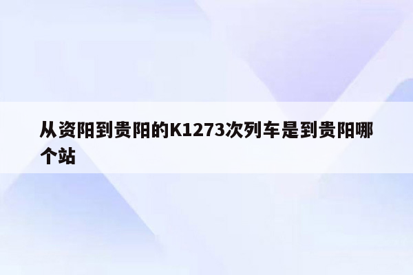 从资阳到贵阳的K1273次列车是到贵阳哪个站