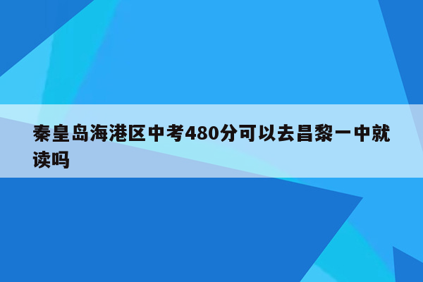 秦皇岛海港区中考480分可以去昌黎一中就读吗