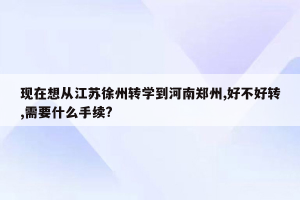 现在想从江苏徐州转学到河南郑州,好不好转,需要什么手续?