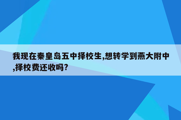 我现在秦皇岛五中择校生,想转学到燕大附中,择校费还收吗?