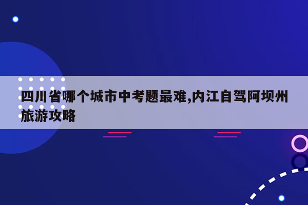 四川省哪个城市中考题最难,内江自驾阿坝州旅游攻略