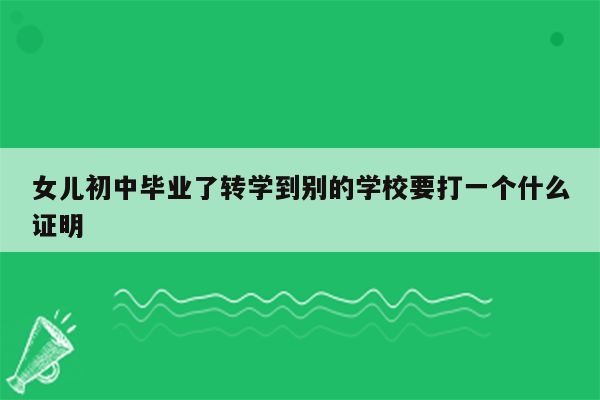 女儿初中毕业了转学到别的学校要打一个什么证明
