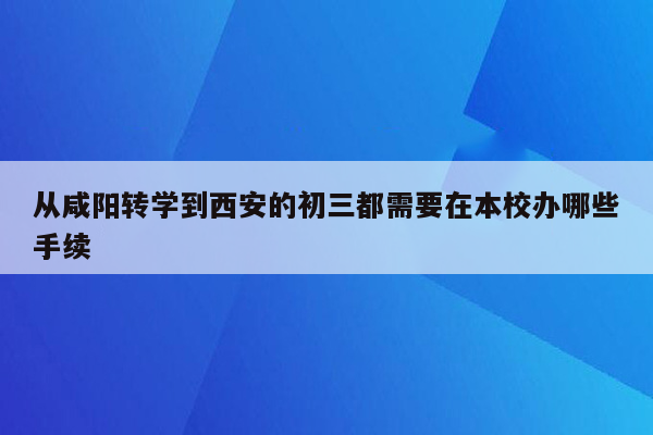 从咸阳转学到西安的初三都需要在本校办哪些手续