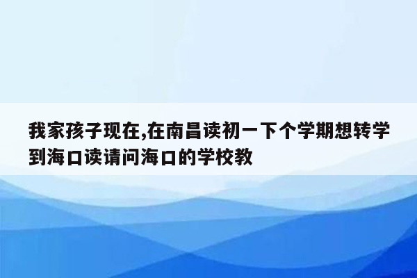 我家孩子现在,在南昌读初一下个学期想转学到海口读请问海口的学校教