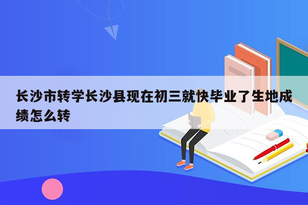 长沙市转学长沙县现在初三就快毕业了生地成绩怎么转