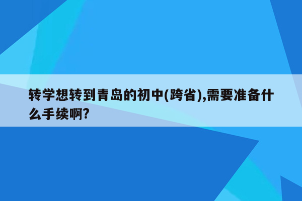 转学想转到青岛的初中(跨省),需要准备什么手续啊?