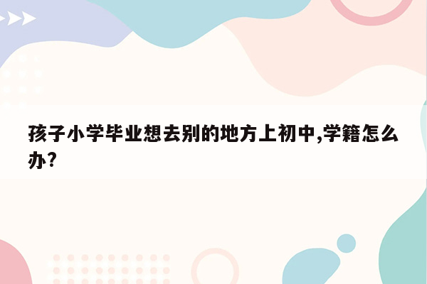 孩子小学毕业想去别的地方上初中,学籍怎么办?