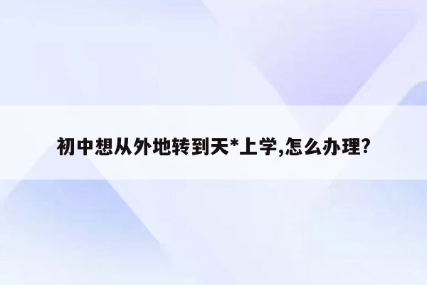 初中想从外地转到天*上学,怎么办理?