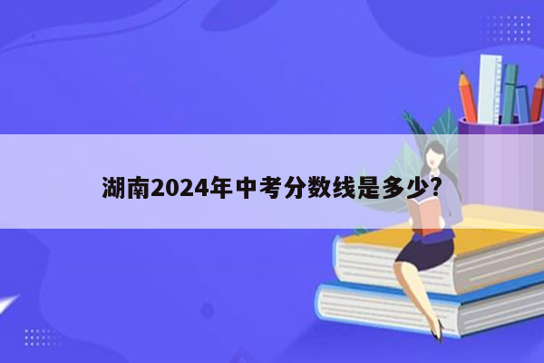 湖南2024年中考分数线是多少?