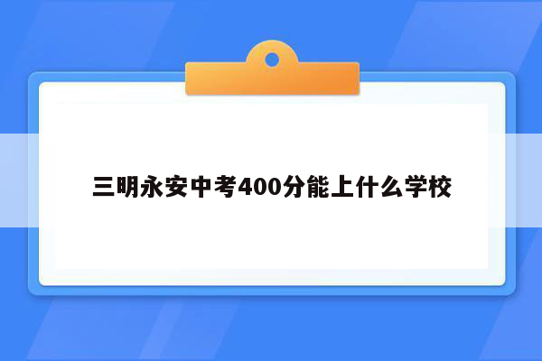 三明永安中考400分能上什么学校