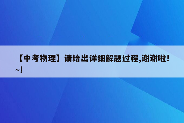 【中考物理】请给出详细解题过程,谢谢啦!~!