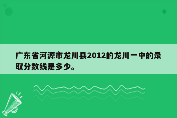 广东省河源市龙川县2012的龙川一中的录取分数线是多少。