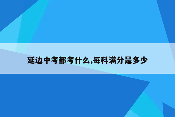 延边中考都考什么,每科满分是多少