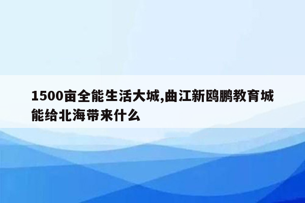 1500亩全能生活大城,曲江新鸥鹏教育城能给北海带来什么