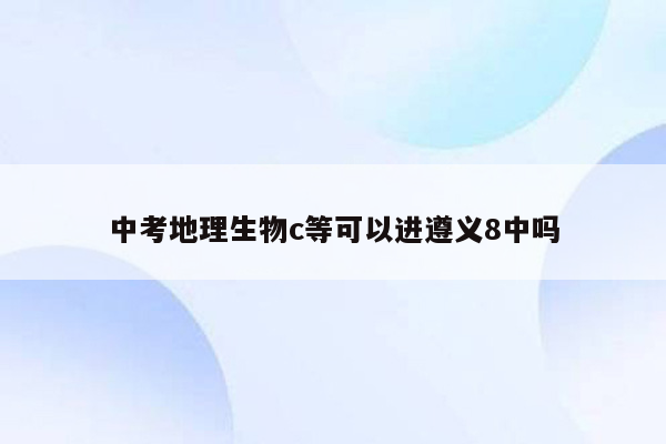 中考地理生物c等可以进遵义8中吗