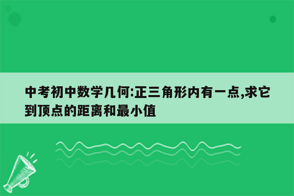 中考初中数学几何:正三角形内有一点,求它到顶点的距离和最小值