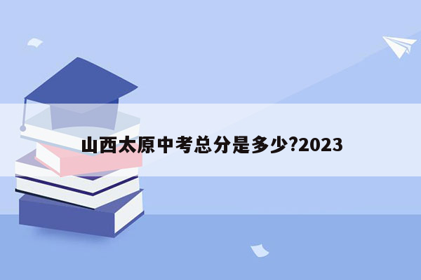 山西太原中考总分是多少?2023