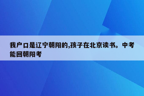 我户口是辽宁朝阳的,孩子在北京读书。中考能回朝阳考