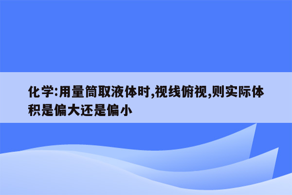 化学:用量筒取液体时,视线俯视,则实际体积是偏大还是偏小