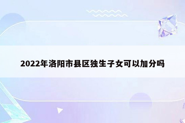 2022年洛阳市县区独生子女可以加分吗