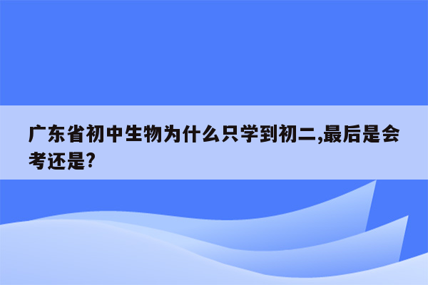 广东省初中生物为什么只学到初二,最后是会考还是?