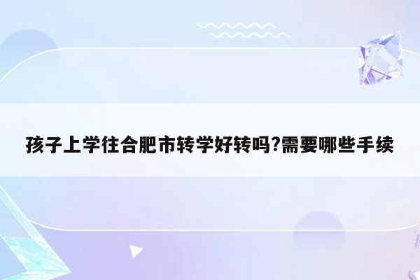 孩子上学往合肥市转学好转吗?需要哪些手续