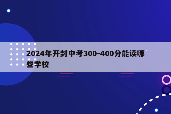 2024年开封中考300-400分能读哪些学校