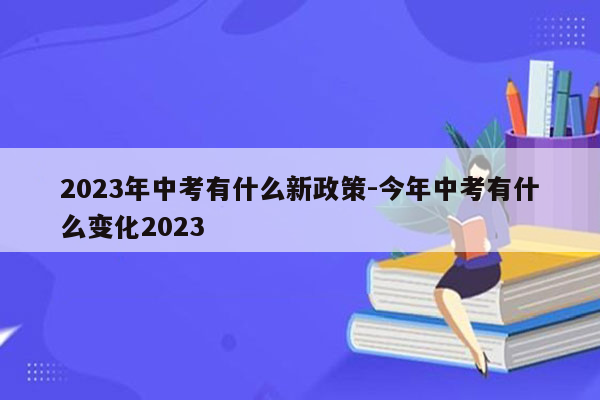 2023年中考有什么新政策-今年中考有什么变化2023