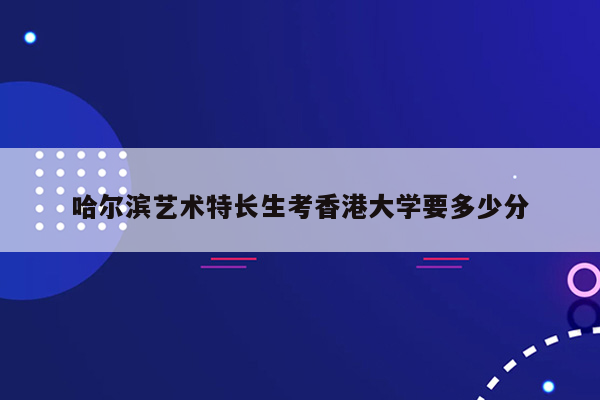 哈尔滨艺术特长生考香港大学要多少分