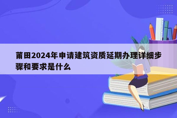 莆田2024年申请建筑资质延期办理详细步骤和要求是什么