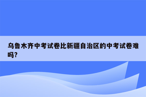 乌鲁木齐中考试卷比新疆自治区的中考试卷难吗?