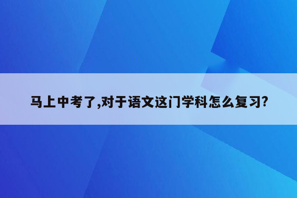 马上中考了,对于语文这门学科怎么复习?