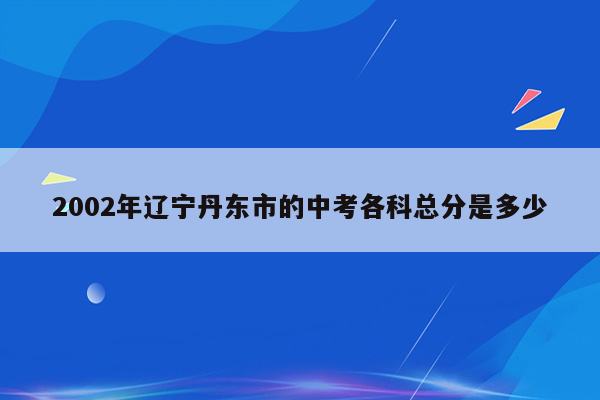 2002年辽宁丹东市的中考各科总分是多少