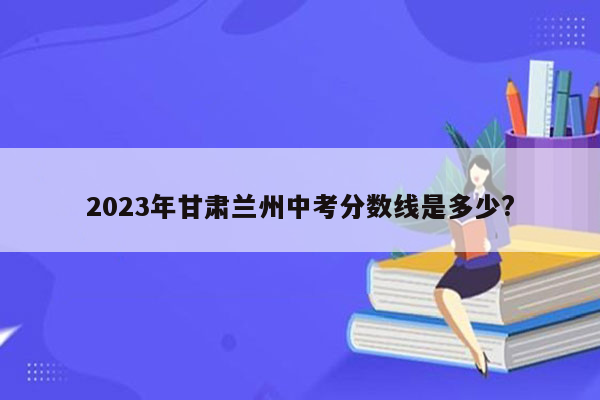 2023年甘肃兰州中考分数线是多少?