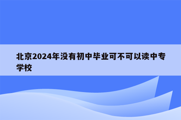 北京2024年没有初中毕业可不可以读中专学校