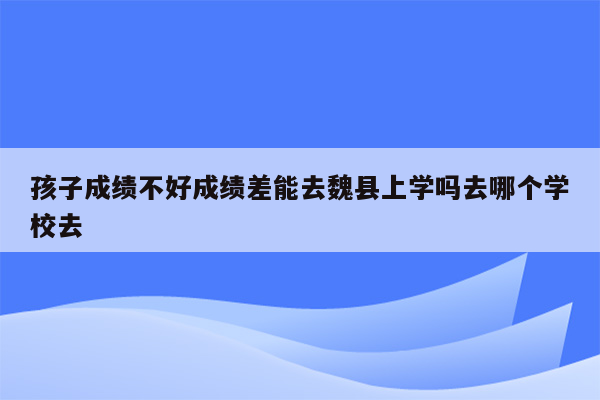 孩子成绩不好成绩差能去魏县上学吗去哪个学校去