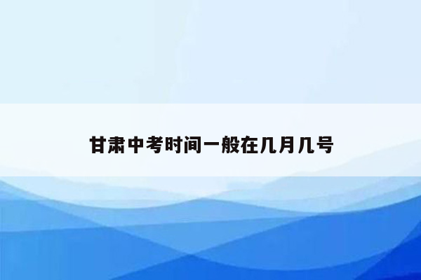 甘肃中考时间一般在几月几号