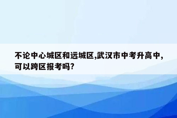 不论中心城区和远城区,武汉市中考升高中,可以跨区报考吗?