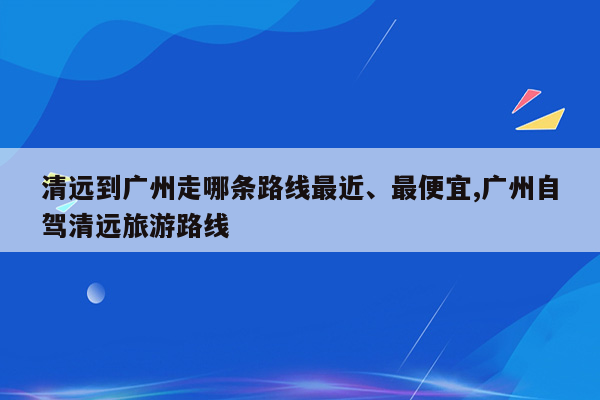 清远到广州走哪条路线最近、最便宜,广州自驾清远旅游路线