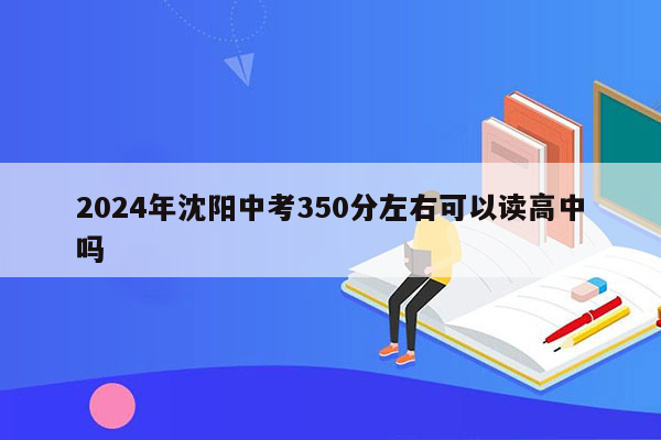 2024年沈阳中考350分左右可以读高中吗