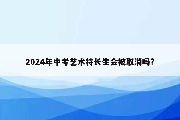 2024年中考艺术特长生会被取消吗?