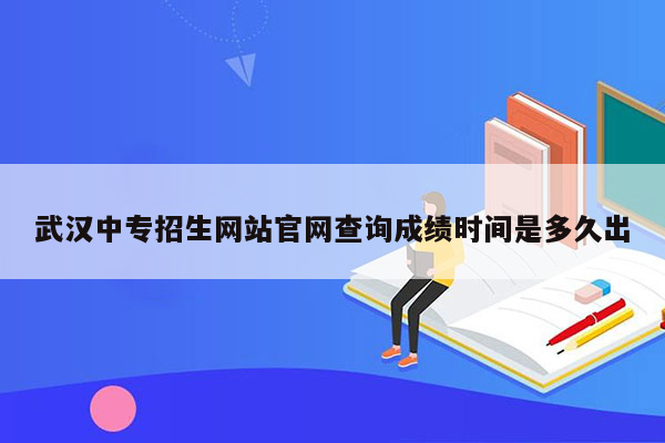 武汉中专招生网站官网查询成绩时间是多久出