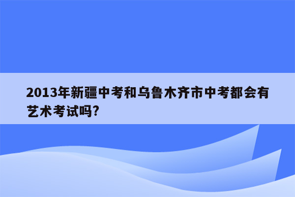 2013年新疆中考和乌鲁木齐市中考都会有艺术考试吗?